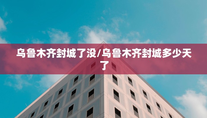 乌鲁木齐封城了没/乌鲁木齐封城多少天了