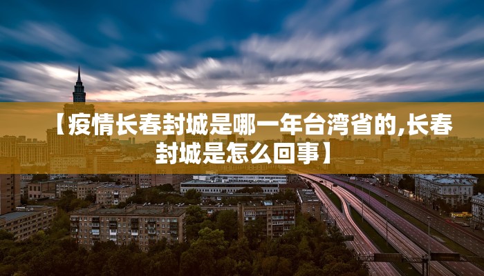 【疫情长春封城是哪一年台湾省的,长春封城是怎么回事】
