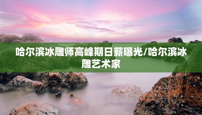 哈尔滨冰雕师高峰期日薪曝光/哈尔滨冰雕艺术家