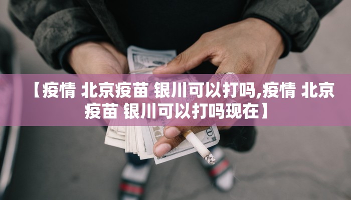 【疫情 北京疫苗 银川可以打吗,疫情 北京疫苗 银川可以打吗现在】