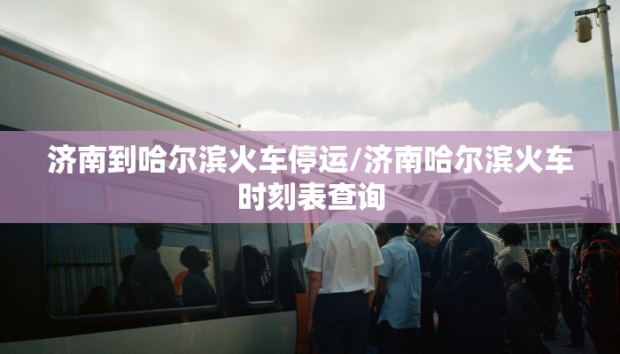 济南到哈尔滨火车停运/济南哈尔滨火车时刻表查询