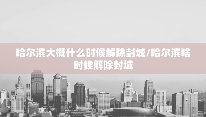 哈尔滨大概什么时候解除封城/哈尔滨啥时候解除封城