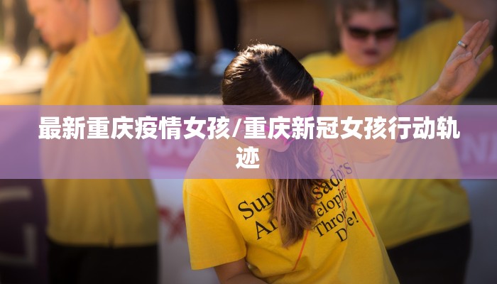 最新重庆疫情女孩/重庆新冠女孩行动轨迹