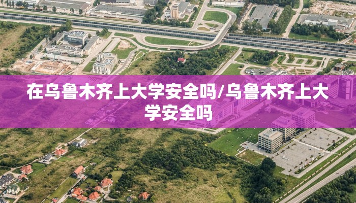 在乌鲁木齐上大学安全吗/乌鲁木齐上大学安全吗