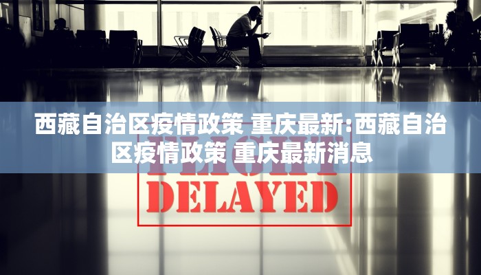 西藏自治区疫情政策 重庆最新:西藏自治区疫情政策 重庆最新消息