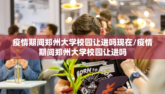 疫情期间郑州大学校园让进吗现在/疫情期间郑州大学校园让进吗