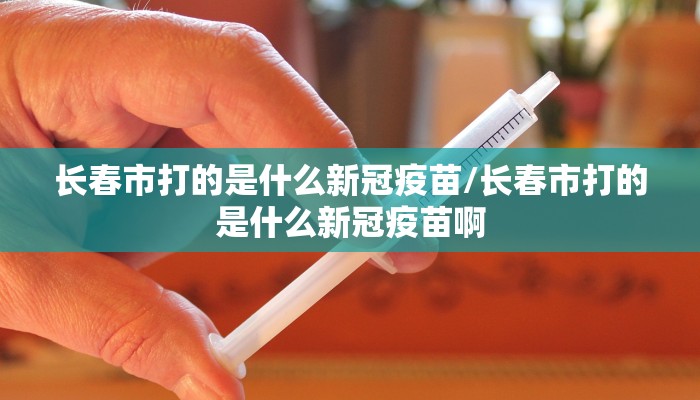 长春市打的是什么新冠疫苗/长春市打的是什么新冠疫苗啊