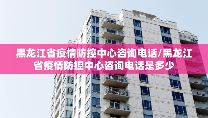 黑龙江省疫情防控中心咨询电话/黑龙江省疫情防控中心咨询电话是多少