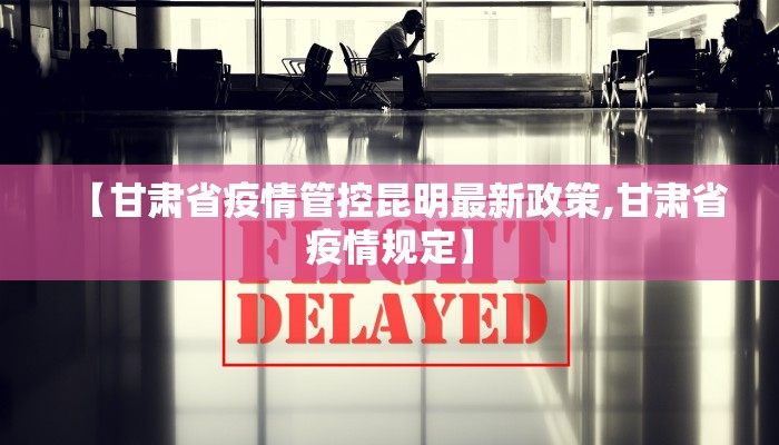 【甘肃省疫情管控昆明最新政策,甘肃省疫情规定】