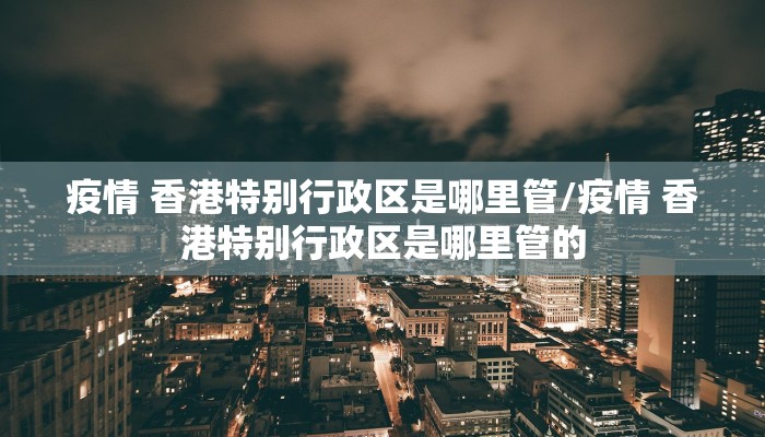 疫情 香港特别行政区是哪里管/疫情 香港特别行政区是哪里管的