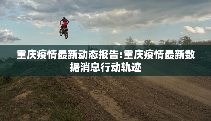 重庆疫情最新动态报告:重庆疫情最新数据消息行动轨迹