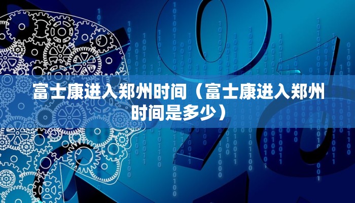 富士康进入郑州时间（富士康进入郑州时间是多少）