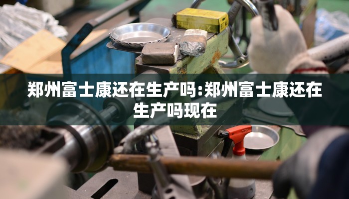 郑州富士康还在生产吗:郑州富士康还在生产吗现在