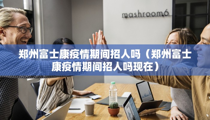 郑州富士康疫情期间招人吗（郑州富士康疫情期间招人吗现在）