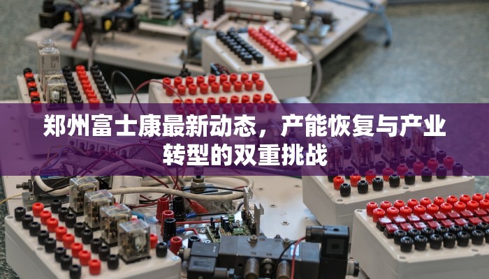 郑州富士康最新动态，产能恢复与产业转型的双重挑战